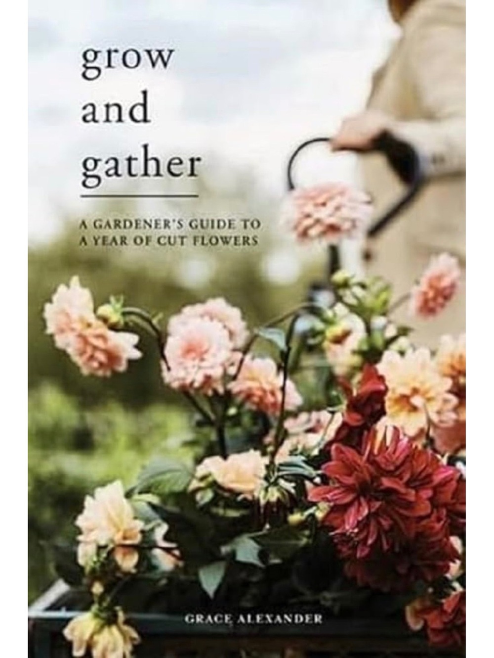 Grow and Gather: A Gardener's Guide to a Year of Cut Flowers by Grace Alexander